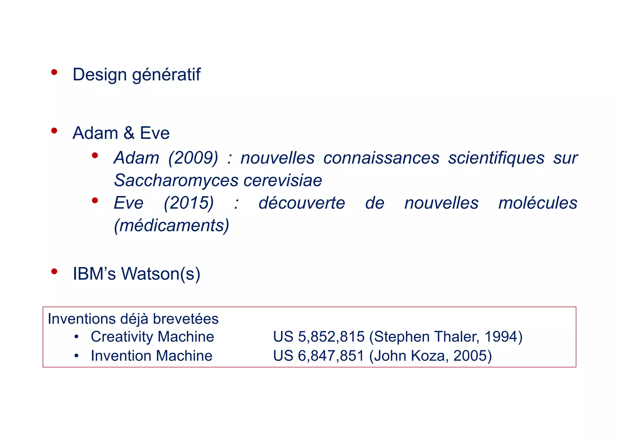 • Design génératif
• Adam & Eve
• Adam (2009) : nouvelles connaissances scientifiques sur
Saccharomyces cerevisiae
• Eve (2015) : découverte de nouvelles molécules
(médicaments)
• IBM’s Watson(s)
Inventions déjà brevetées
• Creativity Machine US 5,852,815 (Stephen Thaler, 1994)
• Invention Machine US 6,847,851 (John Koza, 2005)
 