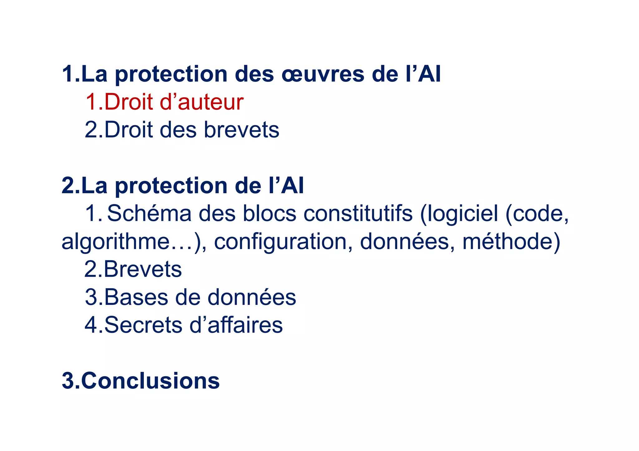 1.La protection des œuvres de l’AI
1.Droit d’auteur
2.Droit des brevets
2.La protection de l’AI
1.Schéma des blocs constitutifs (logiciel (code,
algorithme…), configuration, données, méthode)
2.Brevets
3.Bases de données
4.Secrets d’affaires
3.Conclusions
 