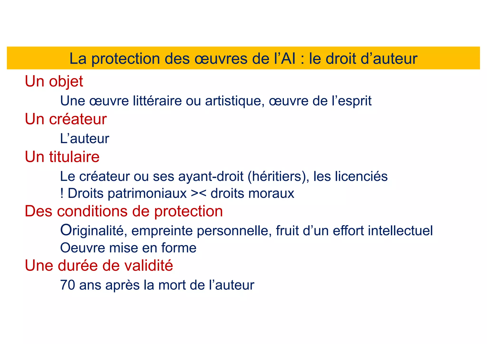 La protection des œuvres de l’AI : le droit d’auteur
Un objet
Une œuvre littéraire ou artistique, œuvre de l’esprit
Un créateur
L’auteur
Un titulaire
Le créateur ou ses ayant-droit (héritiers), les licenciés
! Droits patrimoniaux >< droits moraux
Des conditions de protection
Originalité, empreinte personnelle, fruit d’un effort intellectuel
Oeuvre mise en forme
Une durée de validité
70 ans après la mort de l’auteur
 