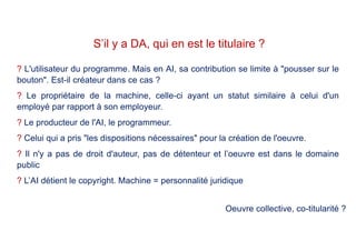 ? L'utilisateur du programme. Mais en AI, sa contribution se limite à "pousser sur le
bouton". Est-il créateur dans ce cas ?
? Le propriétaire de la machine, celle-ci ayant un statut similaire à celui d'un
employé par rapport à son employeur.
? Le producteur de l'AI, le programmeur.
? Celui qui a pris "les dispositions nécessaires" pour la création de l'oeuvre.
? Il n'y a pas de droit d'auteur, pas de détenteur et l’oeuvre est dans le domaine
public
? L’AI détient le copyright. Machine = personnalité juridique
S’il y a DA, qui en est le titulaire ?
Oeuvre collective, co-titularité ?
 