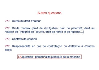 ??? Durée du droit d'auteur
??? Droits moraux (droit de divulgation, droit de paternité, droit au
respect de l’intégrité de l’œuvre, droit de retrait et de repentir…)
??? Contrats de cession
??? Responsabilité en cas de contrefaçon ou d’atteinte à d’autres
droits
Autres questions
LA question : personnalité juridique de la machine
 