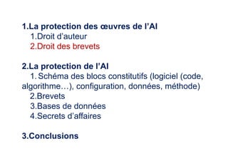 1.La protection des œuvres de l’AI
1.Droit d’auteur
2.Droit des brevets
2.La protection de l’AI
1.Schéma des blocs constitutifs (logiciel (code,
algorithme…), configuration, données, méthode)
2.Brevets
3.Bases de données
4.Secrets d’affaires
3.Conclusions
 