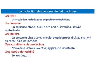 La protection des œuvres de l’AI : le brevet
Un objet
Une solution technique à un problème technique
Un créateur
La personne physique qui a pris part à l’invention, activité
intellectuelle
Un titulaire
La personne physique ou morale, propriétaire du droit au moment
du dépôt, puis les licenciés
Des conditions de protection
Nouveauté, activité inventive, application industrielle
Une durée de validité
20 ans (max …)
 