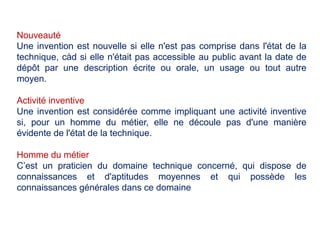 Nouveauté
Une invention est nouvelle si elle n'est pas comprise dans l'état de la
technique, càd si elle n'était pas accessible au public avant la date de
dépôt par une description écrite ou orale, un usage ou tout autre
moyen.
Activité inventive
Une invention est considérée comme impliquant une activité inventive
si, pour un homme du métier, elle ne découle pas d'une manière
évidente de l'état de la technique.
Homme du métier
C’est un praticien du domaine technique concerné, qui dispose de
connaissances et d'aptitudes moyennes et qui possède les
connaissances générales dans ce domaine
 