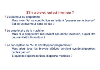 ? L'utilisateur du programme
Mais avec l’AI, sa contribution se limite à "pousser sur le bouton".
Est-ce un inventeur dans ce cas ?
? Le propriétaire de la machine
Mais si le propriétaire n’intervient pas dans l’invention, à quel titre
pourrait-il être l’inventeur ?
? Le concepteur de l'AI, le développeur/programmeur
Mais alors tous les brevets dérivés seraient systématiquement
captés par lui !
Et quid de l’apport de tiers, d’apports multiples ?
S’il y a brevet, qui est inventeur ?
 