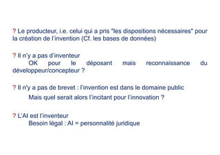 ? Le producteur, i.e. celui qui a pris "les dispositions nécessaires" pour
la création de l’invention (Cf. les bases de données)
? Il n’y a pas d’inventeur
OK pour le déposant mais reconnaissance du
développeur/concepteur ?
? Il n'y a pas de brevet : l’invention est dans le domaine public
Mais quel serait alors l’incitant pour l’innovation ?
? L’AI est l’inventeur
Besoin légal : AI = personnalité juridique
 