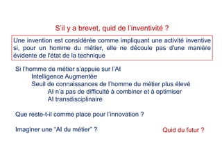 Si l’homme de métier s’appuie sur l’AI
Intelligence Augmentée
Seuil de connaissances de l’homme du métier plus élevé
AI n’a pas de difficulté à combiner et à optimiser
AI transdisciplinaire
Que reste-t-il comme place pour l’innovation ?
Imaginer une “AI du métier” ?
S’il y a brevet, quid de l’inventivité ?
Une invention est considérée comme impliquant une activité inventive
si, pour un homme du métier, elle ne découle pas d'une manière
évidente de l'état de la technique
Quid du futur ?
 