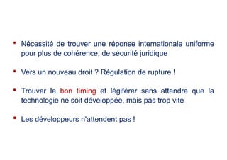 • Nécessité de trouver une réponse internationale uniforme
pour plus de cohérence, de sécurité juridique
• Vers un nouveau droit ? Régulation de rupture !
• Trouver le bon timing et légiférer sans attendre que la
technologie ne soit développée, mais pas trop vite
• Les développeurs n'attendent pas !
 
