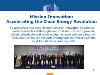 Mission Innovation:
Accelerating the Clean Energy Revolution
1
"To accelerate the pace of clean energy innovation to achieve
performance breakthroughs and cost reductions to provide
widely affordable and reliable clean energy solutions that will
revolutionize energy systems throughout the world over the
next two decades and beyond"
 