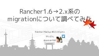Rancher1.6→2.x系の
migrationについて調べてみた
Rancher Meetup #02 in Kyoto
やっさん
@yassan168
 