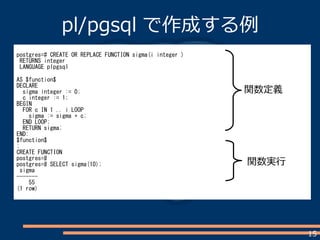 15
pl/pgsql で作成する例
postgres=# CREATE OR REPLACE FUNCTION sigma(i integer )
RETURNS integer
LANGUAGE plpgsql
AS $function$
DECLARE
sigma integer := 0;
c integer := 1;
BEGIN
FOR c IN 1 .. i LOOP
sigma := sigma + c;
END LOOP;
RETURN sigma;
END;
$function$
;
CREATE FUNCTION
postgres=#
postgres=# SELECT sigma(10);
sigma
-------
55
(1 row)
関数定義
関数実行
 