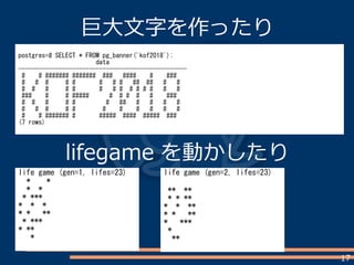 17
巨大文字を作ったり
postgres=# SELECT * FROM pg_banner('kof2018');
data
--------------------------------------------------
# # ####### ####### ### #### # ###
# # # # # # # # ## ## # #
# # # # # # # # # # # # # #
### # # ##### # # # # # ###
# # # # # # ## # # # #
# # # # # # # # # # #
# # ####### # ##### #### ##### ###
(7 rows)
life game (gen=1, lifes=23)
* *
* *
* ***
* * *
* * **
* ***
* **
*
life game (gen=2, lifes=23)
** **
* * **
* * **
* * **
* ***
*
**
lifegame を動かしたり
 
