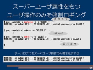 37
スーパーユーザ属性をもつ
ユーザ操作のみを強制ロギング
$ psql sampledb -U postgres -t -c "SELECT 1";
WARNING: pg_sulog: 2015-11-22 10:32:19 JST [logging] user=postgres SELECT 1
1
$ psql sampledb -U nuko -t -c "SELECT 2"
2
$ psql sampledb -U admin -t -c "SELECT 3"
WARNING: pg_sulog: 2015-11-22 10:32:27 JST [logging] user=admin SELECT 3
3
$
WARNING: pg_sulog: 2015-11-22 10:32:19 JST [logging] user=postgres SELECT 1
WARNING: pg_sulog: 2015-11-22 10:32:27 JST [logging] user=admin SELECT 3
スーパーユーザ
一般ユーザ
スーパーユーザ
サーバログにもスーパユーザ操作のみ書き込まれる
 