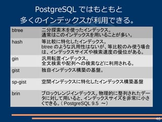 46
PostgreSQL ではもともと
多くのインデックスが利用できる。
btree 二分探索木を使ったインデックス。
通常はこのインデックスを用いることが多い。
hash 等比較に特化したインデックス。
btree のような汎用性はないが、等比較のみ使う場合
は、インデックスサイズや検索速度の優位がある。
gin 汎用転置インデックス。
全文検索や配列への検索などに利用される。
gist 独自インデックス構築の基盤。
sp-gist 空間インデックスに特化したインデックス構築基盤
brin ブロックレンジインデックス。物理的に整列されたデー
タに対して用いると、インデックスサイズを非常に小さ
くできる。（ PostgreSQL 9.5 ～）
 