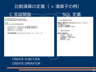 68
比較演算の定義（ = 演算子の例）
C 言語関数
PG_FUNCTION_INFO_V1(fraction_eq);
Datum fraction_eq(PG_FUNCTION_ARGS);
Datum
fraction_eq(PG_FUNCTION_ARGS)
{
Fraction* f1 = (Fraction*) PG_GETARG_POINTER(0);
Fraction* f2 = (Fraction*) PG_GETARG_POINTER(1);
double f1_v = f1->value;
double f2_v = f2->value;
PG_RETURN_BOOL(fraction_cmp_internal( f1_v, f2_v) == 0);
}
SQL 定義
--
-- eq 比較関数を定義する
--
CREATE FUNCTION fraction_eq(fraction, fraction)
RETURNS bool
AS 'MODULE_PATHNAME'
LANGUAGE C IMMUTABLE STRICT;
--
-- = 演算子を定義する
--
CREATE OPERATOR = (
leftarg = fraction,
rightarg = fraction,
procedure = fraction_eq,
commutator = =,
RESTRICT = eqsel
);
CREATE FUNCTION
CREATE OPERATOR
 