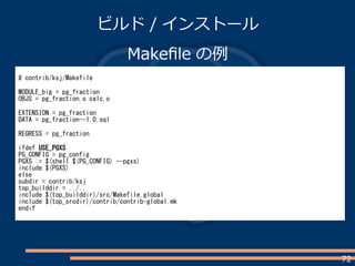 72
ビルド / インストール
Makefile の例
# contrib/ksj/Makefile
MODULE_big = pg_fraction
OBJS = pg_fraction.o calc.o
EXTENSION = pg_fraction
DATA = pg_fraction--1.0.sql
REGRESS = pg_fraction
ifdef USE_PGXS
PG_CONFIG = pg_config
PGXS := $(shell $(PG_CONFIG) --pgxs)
include $(PGXS)
else
subdir = contrib/ksj
top_builddir = ../..
include $(top_builddir)/src/Makefile.global
include $(top_srcdir)/contrib/contrib-global.mk
endif
 