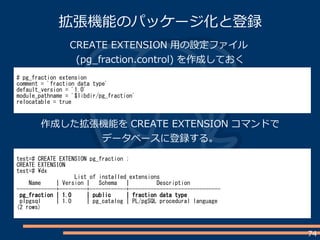 74
拡張機能のパッケージ化と登録
CREATE EXTENSION 用の設定ファイル
(pg_fraction.control) を作成しておく
# pg_fraction extension
comment = 'fraction data type'
default_version = '1.0'
module_pathname = '$libdir/pg_fraction'
relocatable = true
作成した拡張機能を CREATE EXTENSION コマンドで
データベースに登録する。
test=# CREATE EXTENSION pg_fraction ;
CREATE EXTENSION
test=# dx
List of installed extensions
Name | Version | Schema | Description
-------------+---------+------------+------------------------------
pg_fraction | 1.0 | public | fraction data type
plpgsql | 1.0 | pg_catalog | PL/pgSQL procedural language
(2 rows)
 