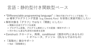 言語：静的型付き関数型ベース
• “Differenciable programming language”（『微分可能プログラミング言語』？）
or 確率プログラミング言語（e.g. Edward, Pyro）を容易に実装可能にしたい
• 解析対象を「グラフ」ではなく「関数」にしたい
• 関数の合成でグラフを表現
• プログラム変換、プログラム解析としての変換・解析サポート
• 何十年にも渡るPL研究の結果を反映
• Construct: クロージャ、再帰、conditional （既存のPLにあるもの）
＋ オペレータ、テンソル （DLならではのもの）
• 「高階の」微分サポート
• Not 「高階微分」
 