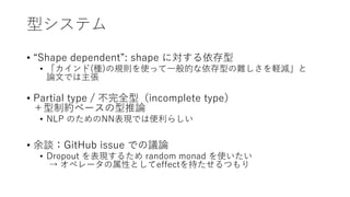 型システム
• “Shape dependent”: shape に対する依存型
• 「カインド(種)の規則を使って一般的な依存型の難しさを軽減」と
論文では主張
• Partial type / 不完全型（incomplete type）
＋型制約ベースの型推論
• NLP のためのNN表現では便利らしい
• 余談：GitHub issue での議論
• Dropout を表現するため random monad を使いたい
→ オペレータの属性としてeffectを持たせるつもり
 