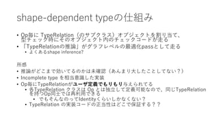 shape-dependent typeの仕組み
• Op毎に TypeRelation（のサブクラス）オブジェクトを割り当て、
型チェック時にそのオブジェクト内のチェックコードが走る
• 「TypeRelationの推論」がグラフレベルの最適化passとして走る
• よくあるshape inference?
所感
• 推論がどこまで効いてるのかは未確認（あんまり大したことしてない？）
• Incomplete type を相当意識した実装
• Op毎にTypeRelationがユーザ定義でもりもり与えられてる
• 各TypeRelation クラスは Op とは独立して定義可能なので、同じTypeRelation
を持つOp同士では再利用できる
• でもそんなのってIdentityくらいしかなくない？
• TypeRelation の実装コードの正当性はどこで保証する？？
 