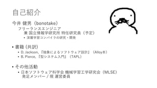自己紹介
今井 健男（bonotake）
フリーランスエンジニア
兼 国立情報学研究所 特任研究員（予定）
• 深層学習コンパイラの研究・開発
• 書籍 (共訳)
• D. Jackson, 『抽象によるソフトウェア設計』（Alloy本）
• B. Pierce, 『型システム入門』（TAPL）
• その他活動
• 日本ソフトウェア科学会 機械学習工学研究会（MLSE）
発足メンバー / 現 運営委員
 
