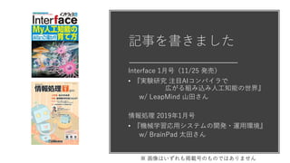 記事を書きました
Interface 1月号（11/25 発売）
• 『実験研究 注目AIコンパイラで
広がる組み込み人工知能の世界』
w/ LeapMind 山田さん
情報処理 2019年1月号
• 『機械学習応用システムの開発・運用環境』
w/ BrainPad 太田さん
※ 画像はいずれも掲載号のものではありません
 