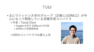 TVM
• 主にワシントン大学のグループ（正確にはDMLC）が中
心になって開発している深層学習コンパイラ
• 作者：Tianqi Chen
• Kaggler大好き XGBoost の作者
• MXNet の初期開発者
• OSSのコンパイラでは最も人気
 
