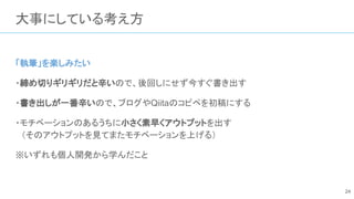 大事にしている考え方
「執筆」を楽しみたい
・締め切りギリギリだと辛いので、後回しにせず今すぐ書き出す
・書き出しが一番辛いので、ブログやQiitaのコピペを初稿にする
・モチベーションのあるうちに小さく素早くアウトプットを出す
　（そのアウトプットを見てまたモチベーションを上げる）
※いずれも個人開発から学んだこと
24
 