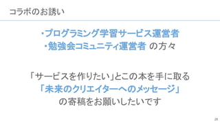 コラボのお誘い
・プログラミング学習サービス運営者
・勉強会コミュニティ運営者 の方々
「サービスを作りたい」とこの本を手に取る
「未来のクリエイターへのメッセージ」
の寄稿をお願いしたいです
28
 