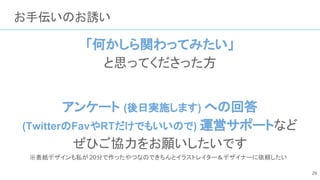お手伝いのお誘い
「何かしら関わってみたい」
と思ってくださった方
アンケート (後日実施します) への回答
(TwitterのFavやRTだけでもいいので) 運営サポートなど
ぜひご協力をお願いしたいです
※表紙デザインも私が 20分で作ったやつなのできちんとイラストレイター＆デザイナーに依頼したい
29
 