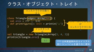 饹?֥?ȥ쥤
class Triangle(edges: Array[Int]) {
val area = ??? // ʡ
def printFigure(): Unit = println("")
}
val triangle = new Triangle(Array(3, 4, 5))
println(triangle.area)
󥹥ȥ饯

ե`ɤΤ

󥹥ȥ饯ˤ
륤󥹥

6.0 ??? δgװΥꥢ
˥ѥͨΤ˱
2018-11-10ʼScalaץ
18
 