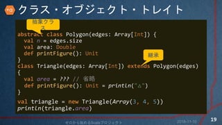 饹?֥?ȥ쥤
abstract class Polygon(edges: Array[Int]) {
val n = edges.size
val area: Double
def printFigure(): Unit
}
class Triangle(edges: Array[Int]) extends Polygon(edges)
{
val area = ??? // ʡ
def printFigure(): Unit = println("")
}
val triangle = new Triangle(Array(3, 4, 5))
println(triangle.area)
󥯥

@
2018-11-10ʼScalaץ
19
+
 