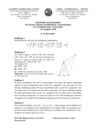 ΕΛΛΗΝΙΚΗ ΜΑΘΗΜΑΤΙΚΗ ΕΤΑΙΡΕΙΑ
Πανεπιστημίου (Ελευθερίου Βενιζέλου) 34
106 79 ΑΘΗΝΑ
Τηλ. 3616532 - 3617784 - Fax: 3641025
e-mail : info@hms.gr
www.hms.gr
GREEK MATHEMATICAL SOCIETY
34, Panepistimiou (Εleftheriou Venizelou) Street
GR. 106 79 - Athens - HELLAS
Tel. 3616532 - 3617784 - Fax: 3641025
e-mail : info@hms.gr
www.hms.gr
ΕΠΙΤΡΟΠΗ ΔΙΑΓΩΝΙΣΜΩΝ
79ος
ΠΑΝΕΛΛΗΝΙΟΣ ΜΑΘΗΤΙΚΟΣ ΔΙΑΓΩΝΙΣΜΟΣ
ΣΤΑ ΜΑΘΗΜΑΤΙΚΑ “Ο ΘΑΛΗΣ”
10 Νοεμβρίου 2018
Β΄ ΓΥΜΝΑΣΙΟΥ
Πρόβλημα 1
Να υπολογίσετε την τιμή της αριθμητικής παράστασης:
( ) ( )
( )
( ) ( )
( )
3 3 2 2
3 23 2
8 12 8 12
10 22 .
2 23 3
   − − − −
Α= + + ⋅ + −   
   − −   
Πρόβλημα 2
Στο διπλανό σχήμα το τρίγωνο ΑΒΓ είναι ισοσκελές
(ΑΒ = ΑΓ), με , και ΑΔ είναι η διχοτόμος της
γωνίας ˆ .Α Επίσης τα τρίγωνα ΑΒΕ και ΑΒΗ είναι
ισοσκελή με ΕΑ = ΕΒ και ΑΒ = ΑΗ.
Να αποδείξετε ότι:
(α) ,
(β) ˆ 40ΑΓΗ = 
,
(γ) η ΗΒ είναι η διχοτόμος της γωνίας ˆΑΗΓ .
Σημείωση: Να κάνετε το δικό σας σχήμα στην κόλλα με
τις απαντήσεις σας.
Πρόβλημα 3
Ο Νίκος επισκέφθηκε για ψώνια 3 καταστήματα στη σειρά. Στο πρώτο κατάστημα
ξόδεψε 30 ευρώ περισσότερα από το μισό των χρημάτων που είχε μαζί του. Στο
δεύτερο κατάστημα ξόδεψε 40 ευρώ περισσότερα από το μισό των χρημάτων που
του είχαν μείνει, όταν βγήκε από το πρώτο κατάστημα. Στο τρίτο κατάστημα ξόδεψε
50 ευρώ περισσότερα από το μισό των χρημάτων που του είχαν μείνει, όταν βγήκε
από το δεύτερο κατάστημα. Αν μετά την αγορά του στο τρίτο κατάστημα τελείωσαν
τα χρήματα του, να βρείτε πόσα χρήματα είχε μαζί του όταν ξεκίνησε τις αγορές του.
Πρόβλημα 4
Τρεις θετικοί ακέραιοι ,α β και γ , με α β γ< < , έχουν μέγιστο κοινό διαιρέτη τον
ακέραιο 72 και ελάχιστο κοινό πολλαπλάσιο τον ακέραιο 1008. Αν γνωρίζετε ότι ο
μέγιστος κοινός διαιρέτης των ,α β ισούται με το μέγιστο κοινό διαιρέτη των ,β γ ,
να βρείτε τις δυνατές τιμές των , ,α β γ .
Κάθε θέμα βαθμολογείται με 5 μονάδες Διάρκεια διαγωνισμού: 3 ώρες
Καλή επιτυχία!
 