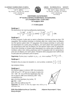 ΕΛΛΗΝΙΚΗ ΜΑΘΗΜΑΤΙΚΗ ΕΤΑΙΡΕΙΑ
Πανεπιστημίου (Ελευθερίου Βενιζέλου) 34
106 79 ΑΘΗΝΑ
Τηλ. 3616532 - 3617784 - Fax: 3641025
e-mail : info@hms.gr
www.hms.gr
GREEK MATHEMATICAL SOCIETY
34, Panepistimiou (Εleftheriou Venizelou) Street
GR. 106 79 - Athens - HELLAS
Tel. 3616532 - 3617784 - Fax: 3641025
e-mail : info@hms.gr
www.hms.gr
ΕΠΙΤΡΟΠΗ ΔΙΑΓΩΝΙΣΜΩΝ
79ος
ΠΑΝΕΛΛΗΝΙΟΣ ΜΑΘΗΤΙΚΟΣ ΔΙΑΓΩΝΙΣΜΟΣ
ΣΤΑ ΜΑΘΗΜΑΤΙΚΑ “Ο ΘΑΛΗΣ”
10 Νοεμβρίου 2018
Γ΄ ΓΥΜΝΑΣΙΟΥ
Πρόβλημα 1
Να υπολογίσετε την τιμή της αριθμητικής παράστασης:
( ) ( )
( )
( )
( )
11 11 20 20
2
1111 20
20 25 8 1
2018 200.
4 2 45
−
   − − −  
Α= + ⋅ − + − +        −   
Πρόβλημα 2
Ο Νίκος αγόρασε 4 μήλα από τα οποία το βαρύτερο ζυγίστηκε πρώτο και ήταν 120
γραμμάρια. Στη συνέχεια ζυγίστηκε το δεύτερο μήλο και ο μέσος όρος του βάρους
των δύο πρώτων μήλων ήταν 115 γραμμάρια. Στη συνέχεια ζυγίστηκε το τρίτο μήλο
και παρατήρησε ότι ο μέσος όρος του βάρους των τριών μήλων ήταν μικρότερος από
τον προηγούμενο μέσο όρο του βάρους των δύο πρώτων μήλων κατά 10 γραμμάρια.
Τέλος όταν ζυγίστηκε το τέταρτο μήλο παρατήρησε ότι ο μέσος όρος του βάρους των
τεσσάρων μήλων ήταν επίσης μικρότερος κατά 10 γραμμάρια από τον προηγούμενο
μέσο όρο του βάρους των τριών μήλων. Να βρείτε πόσα γραμμάρια ήταν καθένα από
τα τρία μήλα που ζυγίστηκαν μετά το πρώτο.
Σημείωση: Ο μέσος όρος ν αριθμών 1 2, ,..., να α α είναι ο αριθμός 1 2 ... να α α
ν
+ + +
.
Πρόβλημα 3
Να βρείτε όλες τις τιμές του ακεραίου α , για τις οποίες η εξίσωση
1
2 6
x x
x x
α− −
=
− −
έχει ακέραιες λύσεις.
Πρόβλημα 4
Στο διπλανό σχήμα το τρίγωνο ΑΒΓ είναι ισοσκελές
(ΑΒ=ΑΓ) με και για το σημείο Δ ισχύει ότι:
ΔΑ = ΔΒ = ΔΓ. Αν η ΓΜ είναι παράλληλη στην ΑΔ
και το τρίγωνο ΑΒΕ είναι ισοσκελές (ΑΒ = ΑΕ),
να αποδείξετε ότι:
(α) η ΑΔ είναι διχοτόμος της γωνίας .
(β) .
(γ) η ΑΜ είναι κάθετη στην ΓΕ.
Σημείωση: Να κάνετε το δικό σας σχήμα στην κόλλα με τις
απαντήσεις σας.
Κάθε θέμα βαθμολογείται με 5 μονάδες Διάρκεια διαγωνισμού: 3 ώρες
Καλή επιτυχία!
 