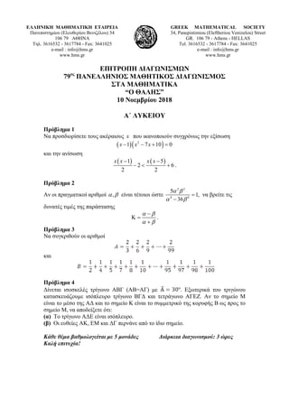 ΕΛΛΗΝΙΚΗ ΜΑΘΗΜΑΤΙΚΗ ΕΤΑΙΡΕΙΑ
Πανεπιστημίου (Ελευθερίου Βενιζέλου) 34
106 79 ΑΘΗΝΑ
Τηλ. 3616532 - 3617784 - Fax: 3641025
e-mail : info@hms.gr
www.hms.gr
GREEK MATHEMATICAL SOCIETY
34, Panepistimiou (Εleftheriou Venizelou) Street
GR. 106 79 - Athens - HELLAS
Tel. 3616532 - 3617784 - Fax: 3641025
e-mail : info@hms.gr
www.hms.gr
ΕΠΙΤΡΟΠΗ ΔΙΑΓΩΝΙΣΜΩΝ
79ος
ΠΑΝΕΛΛΗΝΙΟΣ ΜΑΘΗΤΙΚΟΣ ΔΙΑΓΩΝΙΣΜΟΣ
ΣΤΑ ΜΑΘΗΜΑΤΙΚΑ
“Ο ΘΑΛΗΣ”
10 Νοεμβρίου 2018
Α΄ ΛΥΚΕΙΟΥ
Πρόβλημα 1
Να προσδιορίσετε τους ακέραιους x που ικανοποιούν συγχρόνως την εξίσωση
( )( )2
1 7 10 0x x x− − + =
και την ανίσωση
( ) ( )1 5
2 6
2 2
x x x x− −
− < + .
Πρόβλημα 2
Αν οι πραγματικοί αριθμοί ,α β είναι τέτοιοι ώστε
2 2
4 4
5
1,
36
α β
α β
=
−
να βρείτε τις
δυνατές τιμές της παράστασης
α β
α β
−
Κ =
+
.
Πρόβλημα 3
Να συγκριθούν οι αριθμοί
και
Πρόβλημα 4
Δίνεται ισοσκελές τρίγωνο ΑΒΓ (ΑΒ=ΑΓ) με . Εξωτερικά του τριγώνου
κατασκευάζουμε ισόπλευρο τρίγωνο ΒΓΔ και τετράγωνο ΑΓΕΖ. Αν το σημείο Μ
είναι το μέσο της ΑΔ και το σημείο Κ είναι το συμμετρικό της κορυφής Β ως προς το
σημείο Μ, να αποδείξετε ότι:
(α) Tο τρίγωνο ΑΔΕ είναι ισόπλευρο.
(β) Οι ευθείες ΑΚ, ΕΜ και ΔΓ περνάνε από το ίδιο σημείο.
Κάθε θέμα βαθμολογείται με 5 μονάδες Διάρκεια διαγωνισμού: 3 ώρες
Καλή επιτυχία!
 
