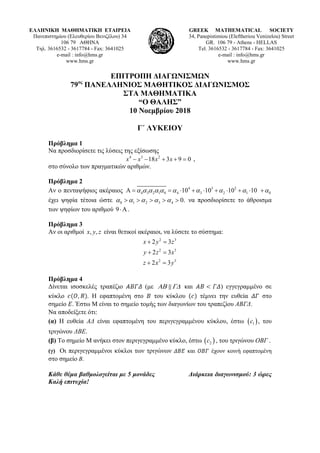 ΕΛΛΗΝΙΚΗ ΜΑΘΗΜΑΤΙΚΗ ΕΤΑΙΡΕΙΑ
Πανεπιστημίου (Ελευθερίου Βενιζέλου) 34
106 79 ΑΘΗΝΑ
Τηλ. 3616532 - 3617784 - Fax: 3641025
e-mail : info@hms.gr
www.hms.gr
GREEK MATHEMATICAL SOCIETY
34, Panepistimiou (Εleftheriou Venizelou) Street
GR. 106 79 - Athens - HELLAS
Tel. 3616532 - 3617784 - Fax: 3641025
e-mail : info@hms.gr
www.hms.gr
ΕΠΙΤΡΟΠΗ ΔΙΑΓΩΝΙΣΜΩΝ
79ος
ΠΑΝΕΛΛΗΝΙΟΣ ΜΑΘΗΤΙΚΟΣ ΔΙΑΓΩΝΙΣΜΟΣ
ΣΤΑ ΜΑΘΗΜΑΤΙΚΑ
“Ο ΘΑΛΗΣ”
10 Νοεμβρίου 2018
Γ΄ ΛΥΚΕΙΟΥ
Πρόβλημα 1
Να προσδιορίσετε τις λύσεις της εξίσωσης
4 3 2
18 3 9 0x x x x− − + + = ,
στο σύνολο των πραγματικών αριθμών.
Πρόβλημα 2
Αν ο πενταψήφιος ακέραιος 4 3 2
4 3 2 1 0 4 3 2 1 010 10 10 10α α α α α α α α α αΑ = = ⋅ + ⋅ + ⋅ + ⋅ +
έχει ψηφία τέτοια ώστε 0 1 2 3 4 0.α α α α α> > > > > να προσδιορίσετε το άθροισμα
των ψηφίων του αριθμού 9⋅Α .
Πρόβλημα 3
Αν οι αριθμοί , ,x y z είναι θετικοί ακέραιοι, να λύσετε το σύστημα:
2 3
2 3
2 3
2 3
2 3
2 3
x y z
y z x
z x y
+ =
+ =
+ =
Πρόβλημα 4
Δίνεται ισοσκελές τραπέζιο (με ΑΒ Γ∆ και ) εγγεγραμμένο σε
κύκλο . Η εφαπτομένη στο του κύκλου τέμνει την ευθεία στο
σημείο . Έστω Μ είναι το σημείο τομής των διαγωνίων του τραπεζίου ΑΒΓΔ.
Να αποδείξετε ότι:
(α) Η ευθεία ΑΔ είναι εφαπτομένη του περιγεγραμμένου κύκλου, έστω ( )1c , του
τριγώνου ΔΒΕ.
(β) Το σημείο Μ ανήκει στον περιγεγραμμένο κύκλο, έστω ( )2c , του τριγώνου ΟΒΓ .
(γ) Οι περιγεγραμμένοι κύκλοι των τριγώνων και έχουν κοινή εφαπτομένη
στο σημείο Β.
Κάθε θέμα βαθμολογείται με 5 μονάδες Διάρκεια διαγωνισμού: 3 ώρες
Καλή επιτυχία!
 