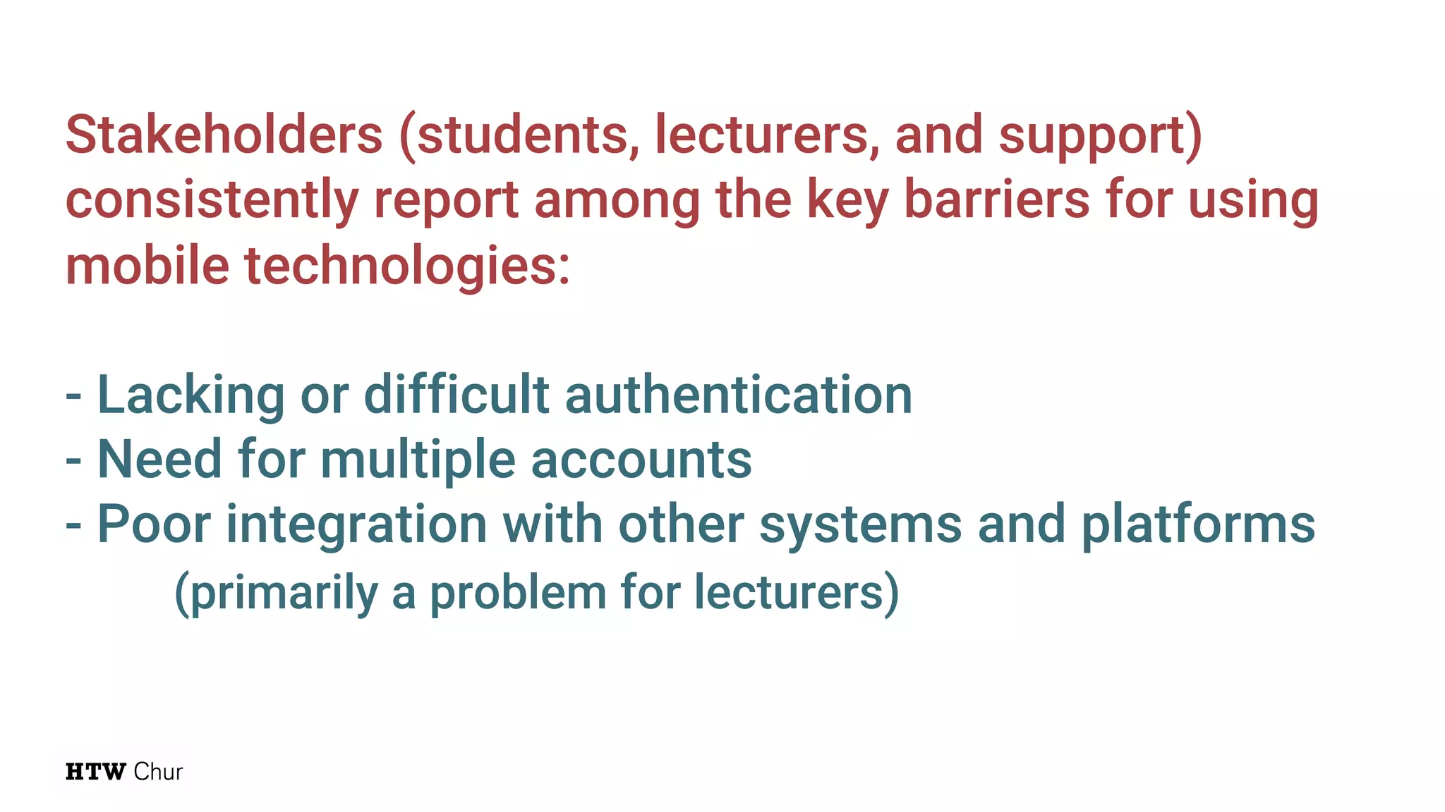 Stakeholders (students, lecturers, and support)
consistently report among the key barriers for using
mobile technologies:
- Lacking or difficult authentication
- Need for multiple accounts
- Poor integration with other systems and platforms
(primarily a problem for lecturers)
 