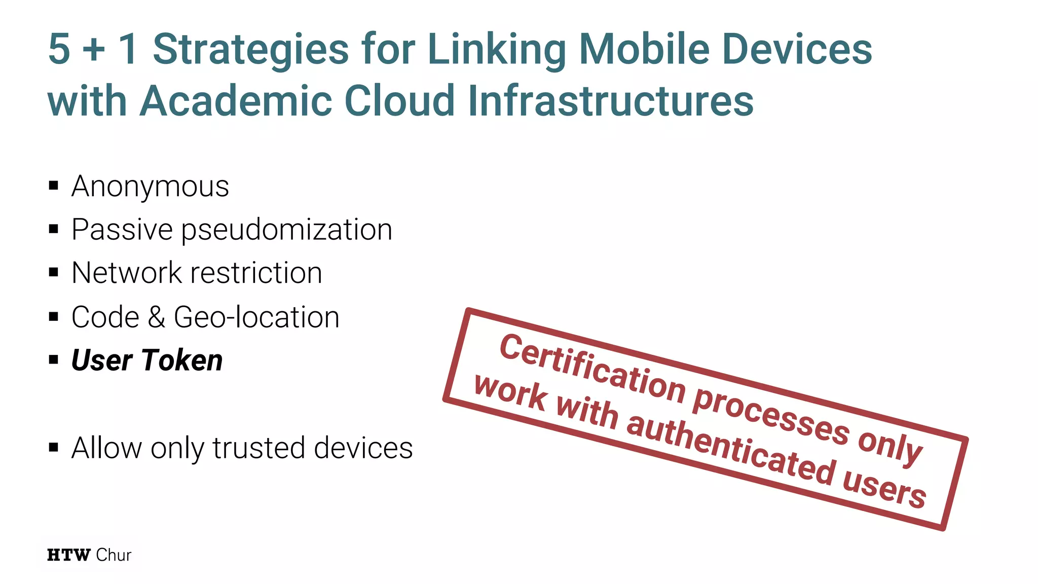 § Anonymous
§ Passive pseudomization
§ Network restriction
§ Code & Geo-location
§ User Token
§ Allow only trusted devices
5 + 1 Strategies for Linking Mobile Devices
with Academic Cloud Infrastructures
Certification processes only
work with authenticated users
 