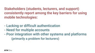 Stakeholders (students, lecturers, and support)
consistently report among the key barriers for using
mobile technologies:
- Lacking or difficult authentication
- Need for multiple accounts
- Poor integration with other systems and platforms
(primarily a problem for lecturers)
 
