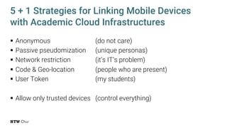 § Anonymous (do not care)
§ Passive pseudomization (unique personas)
§ Network restriction (it’s IT’s problem)
§ Code & Geo-location (people who are present)
§ User Token (my students)
§ Allow only trusted devices (control everything)
5 + 1 Strategies for Linking Mobile Devices
with Academic Cloud Infrastructures
 