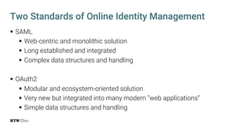 § SAML
§ Web-centric and monolithic solution
§ Long established and integrated
§ Complex data structures and handling
§ OAuth2
§ Modular and ecosystem-oriented solution
§ Very new but integrated into many modern “web applications”
§ Simple data structures and handling
Two Standards of Online Identity Management
 