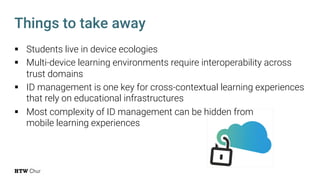 Things to take away
§ Students live in device ecologies
§ Multi-device learning environments require interoperability across
trust domains
§ ID management is one key for cross-contextual learning experiences
that rely on educational infrastructures
§ Most complexity of ID management can be hidden from
mobile learning experiences
 