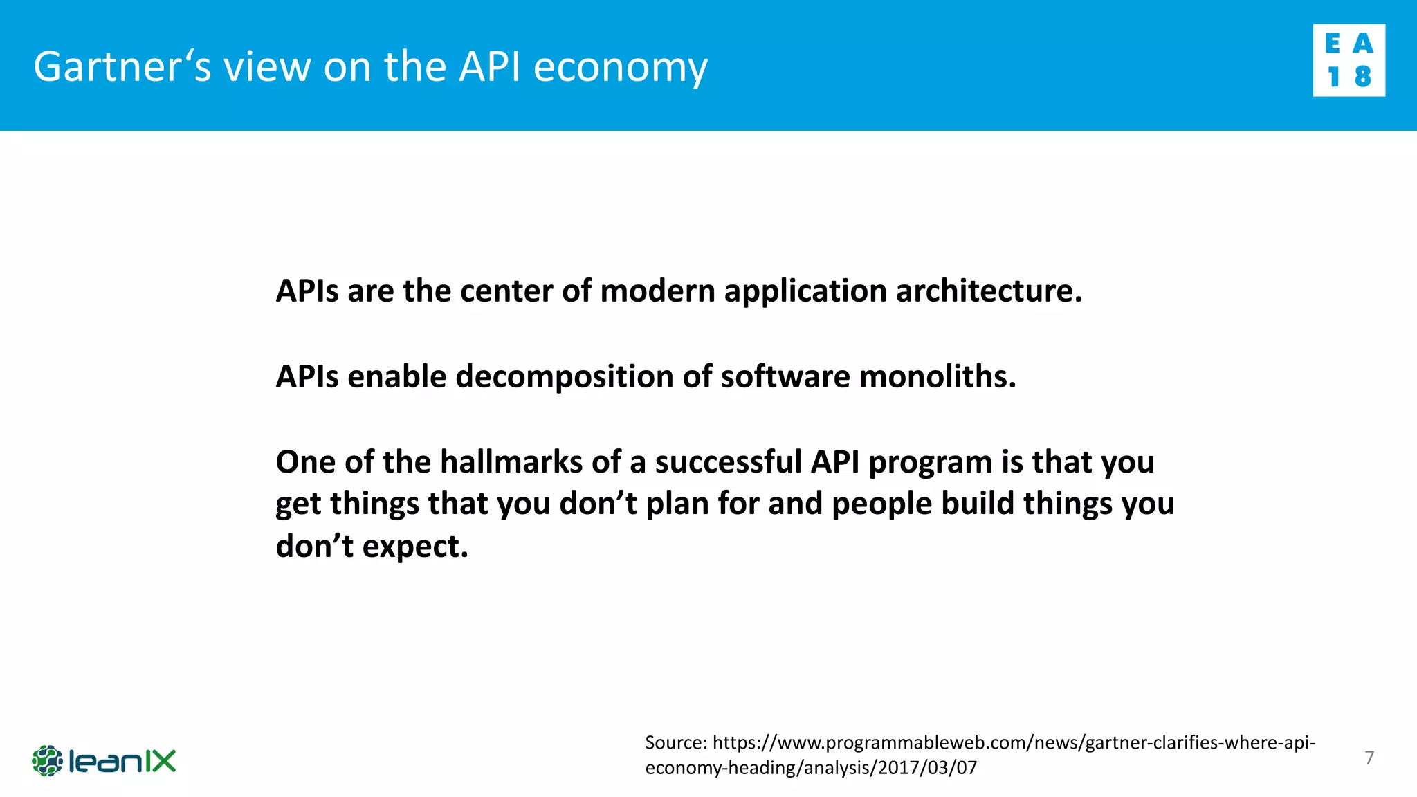Gartner‘s view on the API economy
7
APIs are the center of modern application architecture.
APIs enable decomposition of software monoliths.
One of the hallmarks of a successful API program is that you
get things that you don’t plan for and people build things you
don’t expect.
Source: https://www.programmableweb.com/news/gartner-clarifies-where-api-
economy-heading/analysis/2017/03/07
 