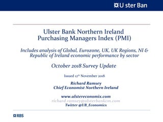 Ulster Bank Northern Ireland
Purchasing Managers Index (PMI)
Includes analysis of Global, Eurozone, UK, UK Regions, NI &
Republic of Ireland economic performance by sector
October 2018 Survey Update
Issued 12th
November 2018
Richard Ramsey
Chief Economist Northern Ireland
www.ulstereconomix.com
richard.ramsey@ulsterbankcm.com
Twitter @UB_Economics
 