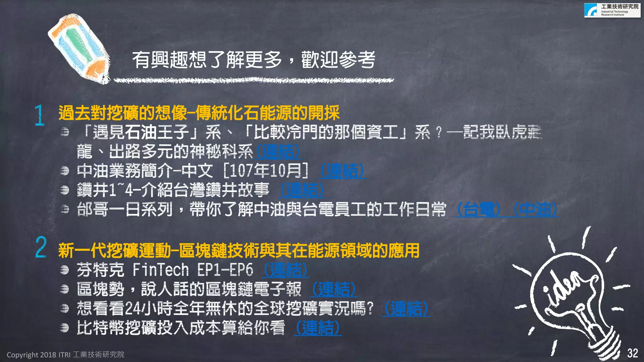 Copyright 2018 ITRI 工業技術研究院Copyright 2018 ITRI 工業技術研究院
過去對挖礦的想像-傳統化石能源的開採
石油
(連結)
(連結)
(連結)
(台電) (中油)
新一代挖礦運動-區塊鏈技術與其在能源領域的應用
(連結)
(連結)
(連結)
(連結)
有興趣想了解更多，歡迎參考
32
 