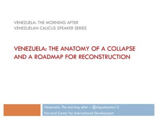 Venezuela: The morning after – @miguelsantos12
Harvard Center for International Development
VENEZUELA: THE MORNING AFTER
VENEZUELAN CAUCUS SPEAKER SERIES
VENEZUELA: THE ANATOMY OF A COLLAPSE
AND A ROADMAP FOR RECONSTRUCTION
 