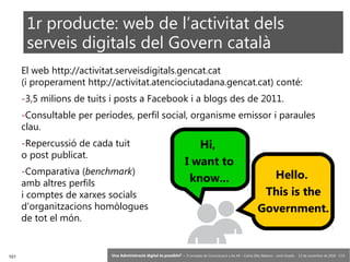 101 ‘Una Administració digital és possible?’ – II Jornades de Comunicació a les AP – Calvià (Illes Balears) - Jordi Graells - 13 de novembre de 2018 - CC0
El web http://activitat.serveisdigitals.gencat.cat
(i properament http://activitat.atenciociutadana.gencat.cat) conté:
-3,5 milions de tuits i posts a Facebook i a blogs des de 2011.
-Consultable per períodes, perfil social, organisme emissor i paraules
clau.
-Repercussió de cada tuit
o post publicat.
-Comparativa (benchmark)
amb altres perfils
i comptes de xarxes socials
d’organitzacions homòlogues
de tot el món.
Hi,
I want to
know... Hello.
This is the
Government.
1r producte: web de l’activitat dels
serveis digitals del Govern català
 