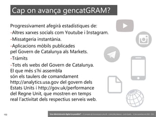 102 ‘Una Administració digital és possible?’ – II Jornades de Comunicació a les AP – Calvià (Illes Balears) - Jordi Graells - 13 de novembre de 2018 - CC0
Progressivament afegirà estadístiques de:
-Altres xarxes socials com Youtube i Instagram.
-Missatgeria instantània.
-Aplicacions mòbils publicades
pel Govern de Catalunya als Markets.
-Tràmits
-Tots els webs del Govern de Catalunya.
El que més s’hi assembla
són els taulers de comandament
http://analytics.usa.gov del govern dels
Estats Units i http://gov.uk/performance
del Regne Unit, que mostren en temps
real l’activitat dels respectius serveis web.
Cap on avança gencatGRAM?
 