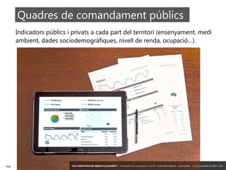 104 ‘Una Administració digital és possible?’ – II Jornades de Comunicació a les AP – Calvià (Illes Balears) - Jordi Graells - 13 de novembre de 2018 - CC0
Indicadors públics i privats a cada part del territori (ensenyament, medi
ambient, dades sociodemogràfiques, nivell de renda, ocupació…).
Quadres de comandament públics
‘Una Administració digital és possible?’ – II Jornades de Comunicació a les AP – Calvià (Illes Balears) - Jordi Graells - 13 de novembre de 2018 - CC0
 