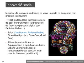 109 ‘Una Administració digital és possible?’ – II Jornades de Comunicació a les AP – Calvià (Illes Balears) - Jordi Graells - 13 de novembre de 2018 - CC0
Iniciatives la innovació ciutadana en xarxa impacta en la manera com
produïm i consumim:
-Treball ciutadà (com la impressora 3D
de codi lliure Ultimaker i altres tallers
de fabricació personal digital com
FabLabs, Makers...)
Innovació social
- Salut (DataDonors, PatientsLikeMe,
Open Hand project, OpenCare, Good
Sam)
- Aliments (autosuficiència
Aquapioneers o Spirulina Lab, horts
urbans Connected Seeds o
l’observatori Grow, consum local
com La Colmena que Dice Sí)  
 